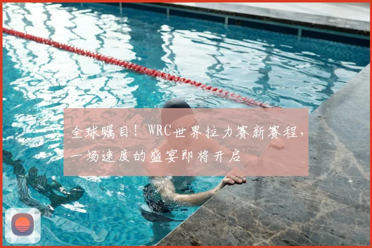 全球瞩目!WRC世界拉力赛新赛程,一场速度的盛宴即将开启